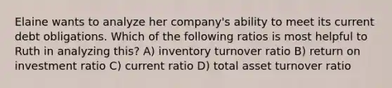 Elaine wants to analyze her company's ability to meet its current debt obligations. Which of the following ratios is most helpful to Ruth in analyzing this? A) inventory turnover ratio B) return on investment ratio C) current ratio D) total asset turnover ratio