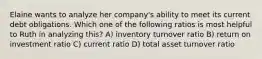 Elaine wants to analyze her company's ability to meet its current debt obligations. Which one of the following ratios is most helpful to Ruth in analyzing this? A) inventory turnover ratio B) return on investment ratio C) current ratio D) total asset turnover ratio