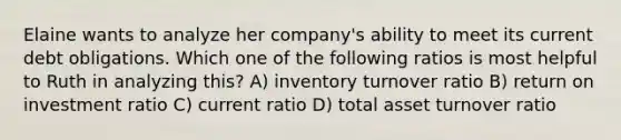 Elaine wants to analyze her company's ability to meet its current debt obligations. Which one of the following ratios is most helpful to Ruth in analyzing this? A) inventory turnover ratio B) return on investment ratio C) current ratio D) total asset turnover ratio