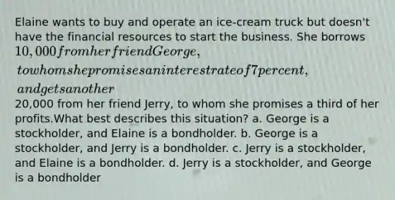 Elaine wants to buy and operate an ice-cream truck but doesn't have the financial resources to start the business. She borrows 10,000 from her friend George, to whom she promises an interest rate of 7 percent, and gets another20,000 from her friend Jerry, to whom she promises a third of her profits.What best describes this situation? a. George is a stockholder, and Elaine is a bondholder. b. George is a stockholder, and Jerry is a bondholder. c. Jerry is a stockholder, and Elaine is a bondholder. d. Jerry is a stockholder, and George is a bondholder