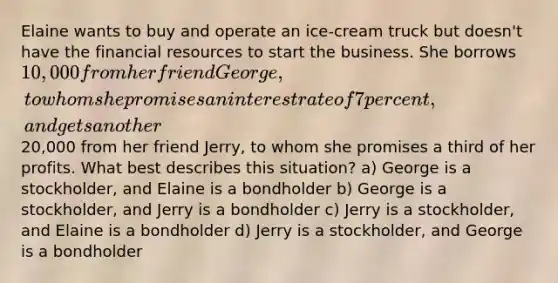 Elaine wants to buy and operate an ice-cream truck but doesn't have the financial resources to start the business. She borrows 10,000 from her friend George, to whom she promises an interest rate of 7 percent, and gets another20,000 from her friend Jerry, to whom she promises a third of her profits. What best describes this situation? a) George is a stockholder, and Elaine is a bondholder b) George is a stockholder, and Jerry is a bondholder c) Jerry is a stockholder, and Elaine is a bondholder d) Jerry is a stockholder, and George is a bondholder