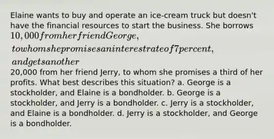 Elaine wants to buy and operate an ice-cream truck but doesn't have the financial resources to start the business. She borrows 10,000 from her friend George, to whom she promises an interest rate of 7 percent, and gets another20,000 from her friend Jerry, to whom she promises a third of her profits. What best describes this situation? a. George is a stockholder, and Elaine is a bondholder. b. George is a stockholder, and Jerry is a bondholder. c. Jerry is a stockholder, and Elaine is a bondholder. d. Jerry is a stockholder, and George is a bondholder.