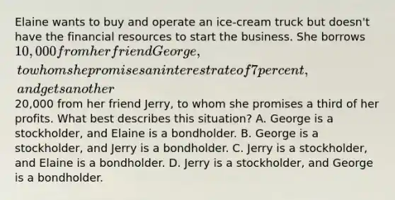 Elaine wants to buy and operate an ice-cream truck but doesn't have the financial resources to start the business. She borrows 10,000 from her friend George, to whom she promises an interest rate of 7 percent, and gets another20,000 from her friend Jerry, to whom she promises a third of her profits. What best describes this situation? A. George is a stockholder, and Elaine is a bondholder. B. George is a stockholder, and Jerry is a bondholder. C. Jerry is a stockholder, and Elaine is a bondholder. D. Jerry is a stockholder, and George is a bondholder.