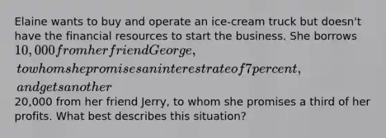 Elaine wants to buy and operate an ice-cream truck but doesn't have the financial resources to start the business. She borrows 10,000 from her friend George, to whom she promises an interest rate of 7 percent, and gets another20,000 from her friend Jerry, to whom she promises a third of her profits. What best describes this situation?