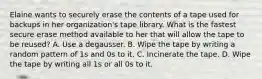 Elaine wants to securely erase the contents of a tape used for backups in her organization's tape library. What is the fastest secure erase method available to her that will allow the tape to be reused? A. Use a degausser. B. Wipe the tape by writing a random pattern of 1s and 0s to it. C. Incinerate the tape. D. Wipe the tape by writing all 1s or all 0s to it.