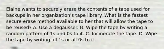 Elaine wants to securely erase the contents of a tape used for backups in her organization's tape library. What is the fastest secure erase method available to her that will allow the tape to be reused? A. Use a degausser. B. Wipe the tape by writing a random pattern of 1s and 0s to it. C. Incinerate the tape. D. Wipe the tape by writing all 1s or all 0s to it.