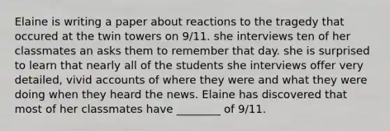 Elaine is writing a paper about reactions to the tragedy that occured at the twin towers on 9/11. she interviews ten of her classmates an asks them to remember that day. she is surprised to learn that nearly all of the students she interviews offer very detailed, vivid accounts of where they were and what they were doing when they heard the news. Elaine has discovered that most of her classmates have ________ of 9/11.