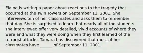 Elaine is writing a paper about reactions to the tragedy that occurred at the Twin Towers on September 11, 2001. She interviews ten of her classmates and asks them to remember that day. She is surprised to learn that nearly all of the students she interviewed offer very detailed, vivid accounts of where they were and what they were doing when they first learned of the terrorist attacks. Tamara has discovered that most of her classmates have ______ of September 11, 2001.