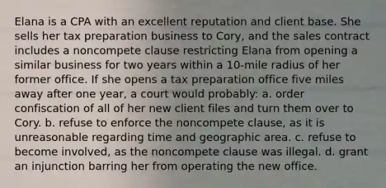 Elana is a CPA with an excellent reputation and client base. She sells her tax preparation business to Cory, and the sales contract includes a noncompete clause restricting Elana from opening a similar business for two years within a 10-mile radius of her former office. If she opens a tax preparation office five miles away after one year, a court would probably: a. order confiscation of all of her new client files and turn them over to Cory. b. refuse to enforce the noncompete clause, as it is unreasonable regarding time and geographic area. c. refuse to become involved, as the noncompete clause was illegal. d. grant an injunction barring her from operating the new office.