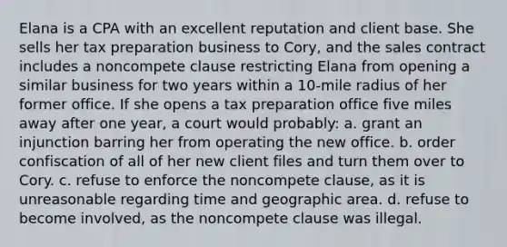 Elana is a CPA with an excellent reputation and client base. She sells her tax preparation business to Cory, and the sales contract includes a noncompete clause restricting Elana from opening a similar business for two years within a 10-mile radius of her former office. If she opens a tax preparation office five miles away after one year, a court would probably: a. grant an injunction barring her from operating the new office. b. order confiscation of all of her new client files and turn them over to Cory. c. refuse to enforce the noncompete clause, as it is unreasonable regarding time and geographic area. d. refuse to become involved, as the noncompete clause was illegal.