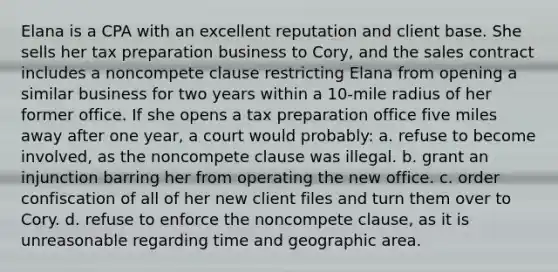 Elana is a CPA with an excellent reputation and client base. She sells her tax preparation business to Cory, and the sales contract includes a noncompete clause restricting Elana from opening a similar business for two years within a 10-mile radius of her former office. If she opens a tax preparation office five miles away after one year, a court would probably: a. refuse to become involved, as the noncompete clause was illegal. b. grant an injunction barring her from operating the new office. c. order confiscation of all of her new client files and turn them over to Cory. d. refuse to enforce the noncompete clause, as it is unreasonable regarding time and geographic area.