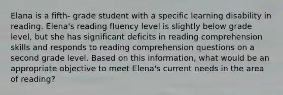 Elana is a fifth- grade student with a specific learning disability in reading. Elena's reading fluency level is slightly below grade level, but she has significant deficits in reading comprehension skills and responds to reading comprehension questions on a second grade level. Based on this information, what would be an appropriate objective to meet Elena's current needs in the area of reading?