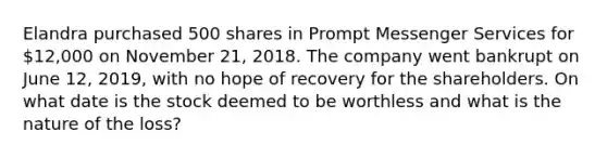 Elandra purchased 500 shares in Prompt Messenger Services for 12,000 on November 21, 2018. The company went bankrupt on June 12, 2019, with no hope of recovery for the shareholders. On what date is the stock deemed to be worthless and what is the nature of the loss?