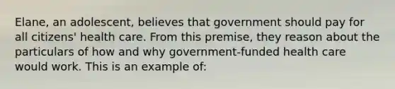 Elane, an adolescent, believes that government should pay for all citizens' health care. From this premise, they reason about the particulars of how and why government-funded health care would work. This is an example of: