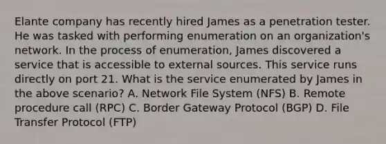 Elante company has recently hired James as a penetration tester. He was tasked with performing enumeration on an organization's network. In the process of enumeration, James discovered a service that is accessible to external sources. This service runs directly on port 21. What is the service enumerated by James in the above scenario? A. Network File System (NFS) B. Remote procedure call (RPC) C. Border Gateway Protocol (BGP) D. File Transfer Protocol (FTP)