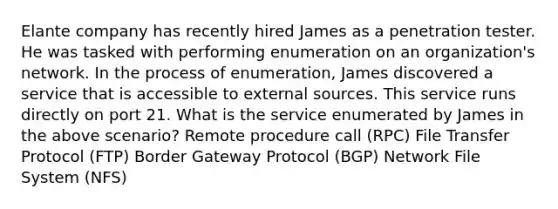 Elante company has recently hired James as a penetration tester. He was tasked with performing enumeration on an organization's network. In the process of enumeration, James discovered a service that is accessible to external sources. This service runs directly on port 21. What is the service enumerated by James in the above scenario? Remote procedure call (RPC) File Transfer Protocol (FTP) Border Gateway Protocol (BGP) Network File System (NFS)