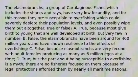 The elasmobranchs, a group of Cartilaginous Fishes which includes the sharks and rays, have very low fecundity, and for this reason they are susceptible to overfishing which could severely deplete their population levels, and even possibly wipe them out altogether. True or false? A. True, because most give birth to young that are well developed at birth, but very few in number; B. False, the elasmobranchs have been around for 400 million years and have shown resilience to the effects of overfishing; C. False, because elasmobranchs are very fecund, with adult females producing as many as 6 million eggs at a time; D. True; but the part about being susceptible to overfishing is a myth; there are no fisheries focused on them because of legal protections afforded them by nearly all maritime nations.