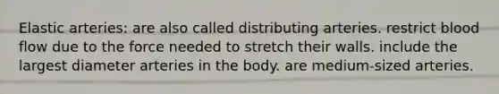 Elastic arteries: are also called distributing arteries. restrict blood flow due to the force needed to stretch their walls. include the largest diameter arteries in the body. are medium-sized arteries.