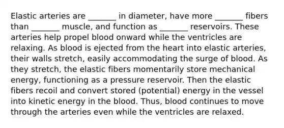 Elastic arteries are _______ in diameter, have more _______ fibers than _______ muscle, and function as _______ reservoirs. These arteries help propel blood onward while the ventricles are relaxing. As blood is ejected from the heart into elastic arteries, their walls stretch, easily accommodating the surge of blood. As they stretch, the elastic fibers momentarily store mechanical energy, functioning as a pressure reservoir. Then the elastic fibers recoil and convert stored (potential) energy in the vessel into kinetic energy in the blood. Thus, blood continues to move through the arteries even while the ventricles are relaxed.