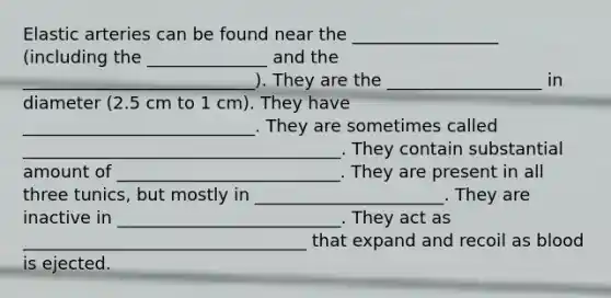Elastic arteries can be found near the _________________ (including the ______________ and the ___________________________). They are the __________________ in diameter (2.5 cm to 1 cm). They have ___________________________. They are sometimes called _____________________________________. They contain substantial amount of __________________________. They are present in all three tunics, but mostly in ______________________. They are inactive in __________________________. They act as _________________________________ that expand and recoil as blood is ejected.