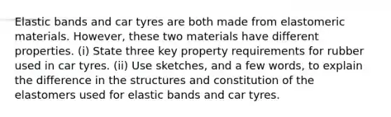 Elastic bands and car tyres are both made from elastomeric materials. However, these two materials have different properties. (i) State three key property requirements for rubber used in car tyres. (ii) Use sketches, and a few words, to explain the difference in the structures and constitution of the elastomers used for elastic bands and car tyres.