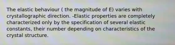 The elastic behaviour ( the magnitude of E) varies with crystallographic direction. -Elastic properties are completely characterized only by the specification of several elastic constants, their number depending on characteristics of the crystal structure.