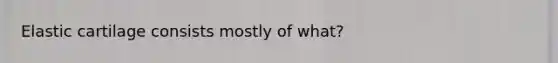 Elastic cartilage consists mostly of what?