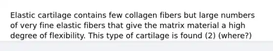 Elastic cartilage contains few collagen fibers but large numbers of very fine elastic fibers that give the matrix material a high degree of flexibility. This type of cartilage is found (2) (where?)