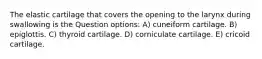 The elastic cartilage that covers the opening to the larynx during swallowing is the Question options: A) cuneiform cartilage. B) epiglottis. C) thyroid cartilage. D) corniculate cartilage. E) cricoid cartilage.