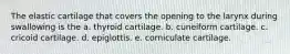 The elastic cartilage that covers the opening to the larynx during swallowing is the a. thyroid cartilage. b. cuneiform cartilage. c. cricoid cartilage. d. epiglottis. e. corniculate cartilage.