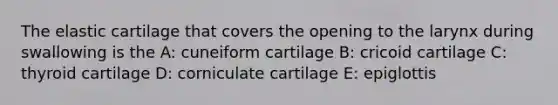 The elastic cartilage that covers the opening to the larynx during swallowing is the A: cuneiform cartilage B: cricoid cartilage C: thyroid cartilage D: corniculate cartilage E: epiglottis