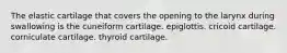 The elastic cartilage that covers the opening to the larynx during swallowing is the cuneiform cartilage. epiglottis. cricoid cartilage. corniculate cartilage. thyroid cartilage.