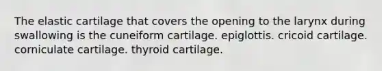 The elastic cartilage that covers the opening to the larynx during swallowing is the cuneiform cartilage. epiglottis. cricoid cartilage. corniculate cartilage. thyroid cartilage.