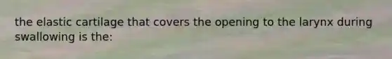 the elastic cartilage that covers the opening to the larynx during swallowing is the: