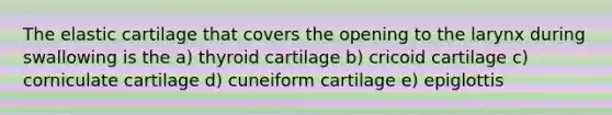 The elastic cartilage that covers the opening to the larynx during swallowing is the a) thyroid cartilage b) cricoid cartilage c) corniculate cartilage d) cuneiform cartilage e) epiglottis