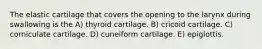 The elastic cartilage that covers the opening to the larynx during swallowing is the A) thyroid cartilage. B) cricoid cartilage. C) corniculate cartilage. D) cuneiform cartilage. E) epiglottis.