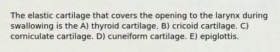 The elastic cartilage that covers the opening to the larynx during swallowing is the A) thyroid cartilage. B) cricoid cartilage. C) corniculate cartilage. D) cuneiform cartilage. E) epiglottis.