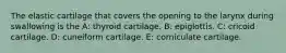 The elastic cartilage that covers the opening to the larynx during swallowing is the A: thyroid cartilage. B: epiglottis. C: cricoid cartilage. D: cuneiform cartilage. E: corniculate cartilage.