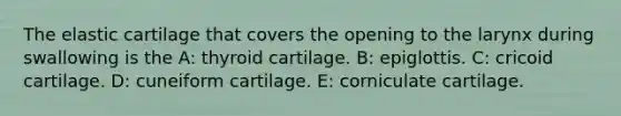 The elastic cartilage that covers the opening to the larynx during swallowing is the A: thyroid cartilage. B: epiglottis. C: cricoid cartilage. D: cuneiform cartilage. E: corniculate cartilage.