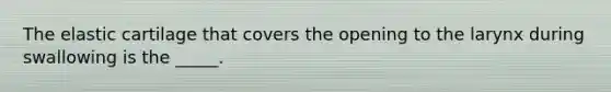 The elastic cartilage that covers the opening to the larynx during swallowing is the _____.