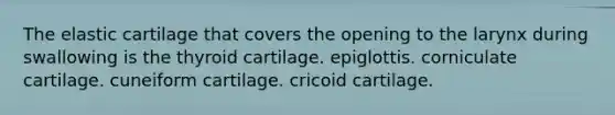 The elastic cartilage that covers the opening to the larynx during swallowing is the thyroid cartilage. epiglottis. corniculate cartilage. cuneiform cartilage. cricoid cartilage.