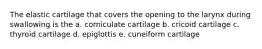 The elastic cartilage that covers the opening to the larynx during swallowing is the a. corniculate cartilage b. cricoid cartilage c. thyroid cartilage d. epiglottis e. cuneiform cartilage