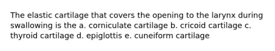 The elastic cartilage that covers the opening to the larynx during swallowing is the a. corniculate cartilage b. cricoid cartilage c. thyroid cartilage d. epiglottis e. cuneiform cartilage