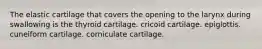 The elastic cartilage that covers the opening to the larynx during swallowing is the thyroid cartilage. cricoid cartilage. epiglottis. cuneiform cartilage. corniculate cartilage.