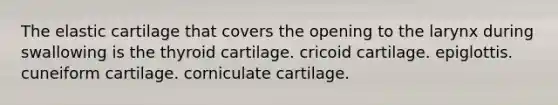 The elastic cartilage that covers the opening to the larynx during swallowing is the thyroid cartilage. cricoid cartilage. epiglottis. cuneiform cartilage. corniculate cartilage.