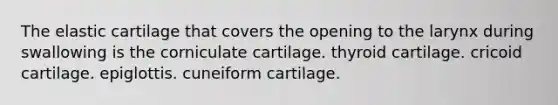 The elastic cartilage that covers the opening to the larynx during swallowing is the corniculate cartilage. thyroid cartilage. cricoid cartilage. epiglottis. cuneiform cartilage.