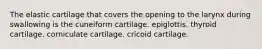 The elastic cartilage that covers the opening to the larynx during swallowing is the cuneiform cartilage. epiglottis. thyroid cartilage. corniculate cartilage. cricoid cartilage.