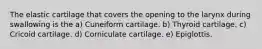 The elastic cartilage that covers the opening to the larynx during swallowing is the a) Cuneiform cartilage. b) Thyroid cartilage. c) Cricoid cartilage. d) Corniculate cartilage. e) Epiglottis.