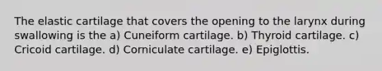 The elastic cartilage that covers the opening to the larynx during swallowing is the a) Cuneiform cartilage. b) Thyroid cartilage. c) Cricoid cartilage. d) Corniculate cartilage. e) Epiglottis.