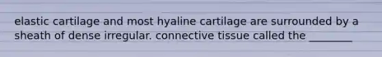 elastic cartilage and most hyaline cartilage are surrounded by a sheath of dense irregular. connective tissue called the ________